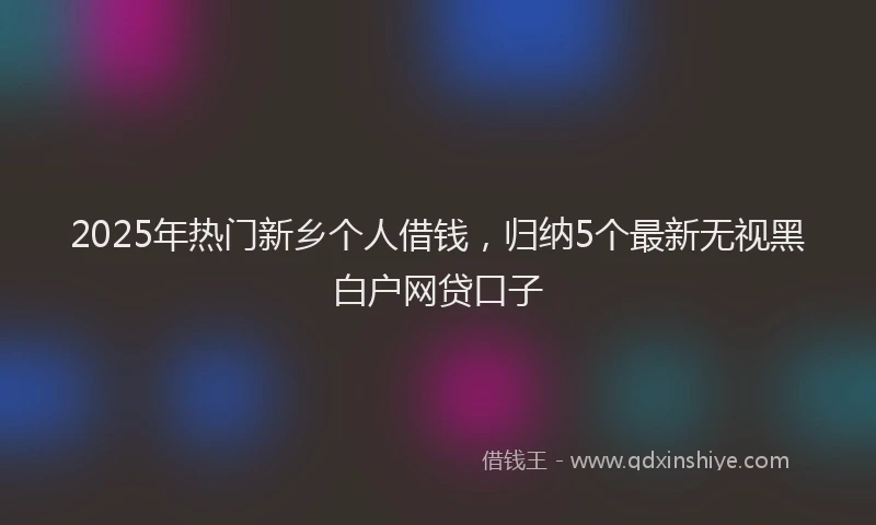 2025年热门新乡个人借钱，归纳5个最新无视黑白户网贷口子