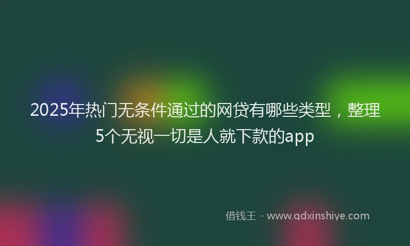 2025年热门无条件通过的网贷有哪些类型，整理5个无视一切是人就下款的app