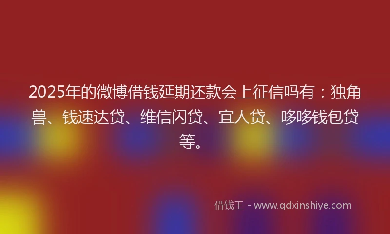 2025年的微博借钱延期还款会上征信吗有：独角兽、钱速达贷、维信闪贷、宜人贷、哆哆钱包贷等。