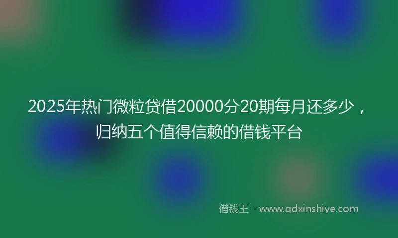 2025年热门微粒贷借20000分20期每月还多少，归纳五个值得信赖的借钱平台