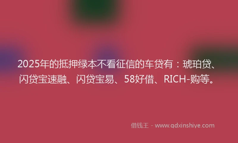 2025年的抵押绿本不看征信的车贷有：琥珀贷、闪贷宝速融、闪贷宝易、58好借、RICH-购等。