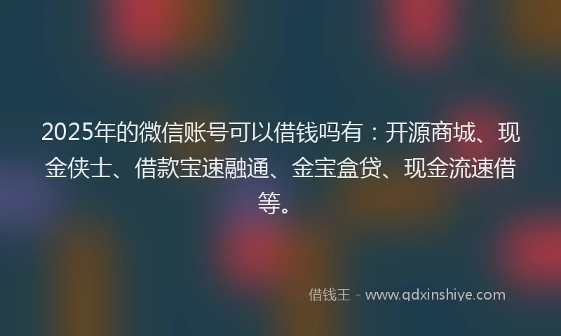 2025年的微信账号可以借钱吗有：开源商城、现金侠士、借款宝速融通、金宝盒贷、现金流速借等。