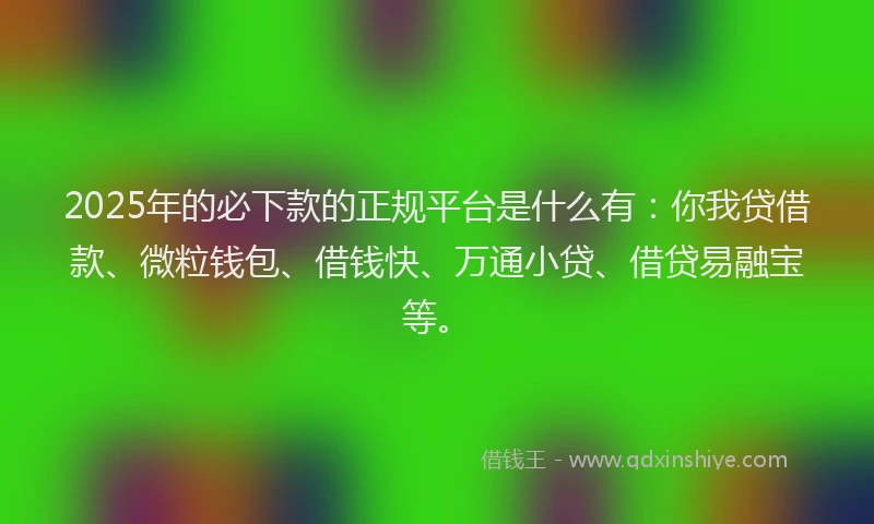 2025年的必下款的正规平台是什么有：你我贷借款、微粒钱包、借钱快、万通小贷、借贷易融宝等。