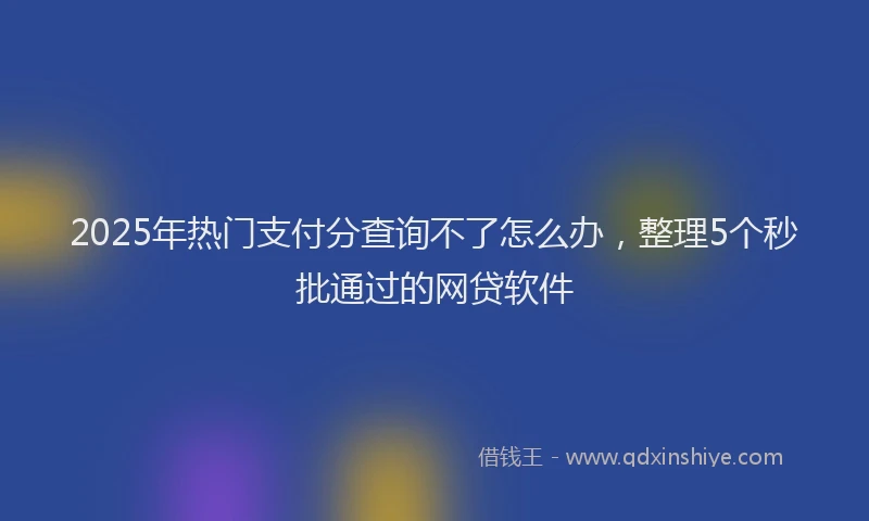 2025年热门支付分查询不了怎么办，整理5个秒批通过的网贷软件