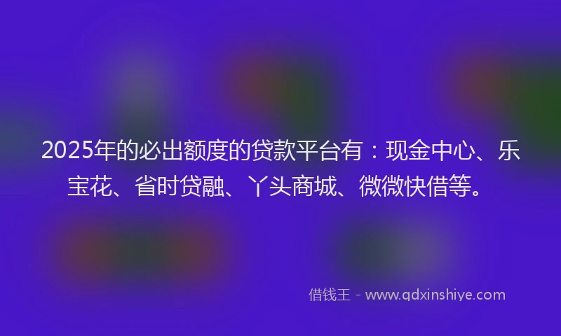 2025年的必出额度的贷款平台有：现金中心、乐宝花、省时贷融、丫头商城、微微快借等。