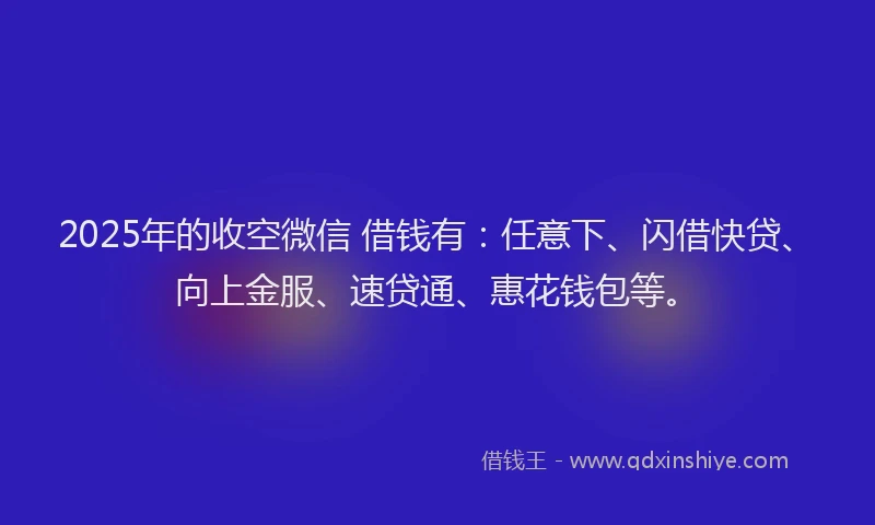 2025年的收空微信 借钱有：任意下、闪借快贷、向上金服、速贷通、惠花钱包等。