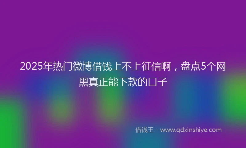 2025年热门微博借钱上不上征信啊，盘点5个网黑真正能下款的口子