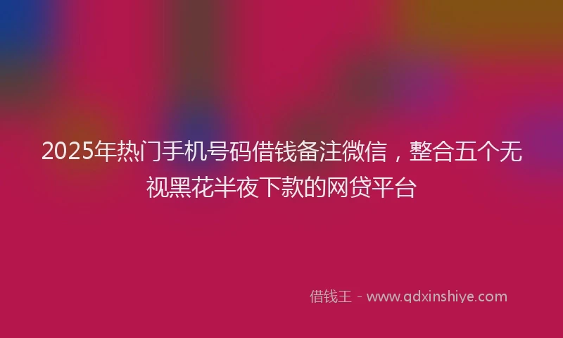 2025年热门手机号码借钱备注微信，整合五个无视黑花半夜下款的网贷平台