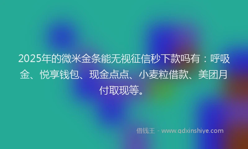 2025年的微米金条能无视征信秒下款吗有：呼吸金、悦享钱包、现金点点、小麦粒借款、美团月付取现等。