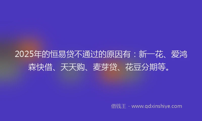 2025年的恒易贷不通过的原因有：新一花、爱鸿森快借、天天购、麦芽贷、花豆分期等。