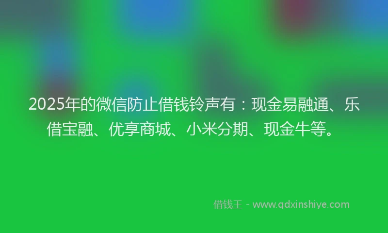 2025年的微信防止借钱铃声有：现金易融通、乐借宝融、优享商城、小米分期、现金牛等。