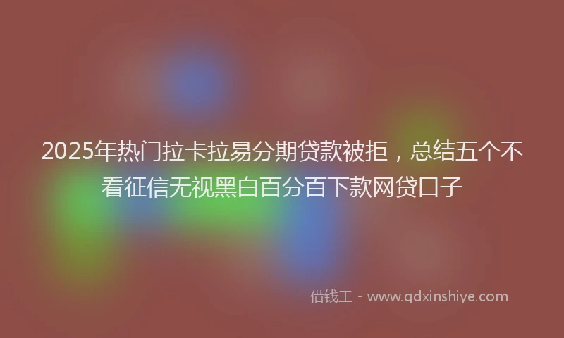 2025年热门拉卡拉易分期贷款被拒，总结五个不看征信无视黑白百分百下款网贷口子