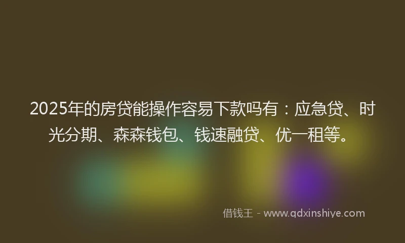 2025年的房贷能操作容易下款吗有：应急贷、时光分期、森森钱包、钱速融贷、优一租等。