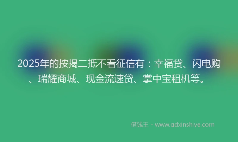 2025年的按揭二抵不看征信有：幸福贷、闪电购、瑞耀商城、现金流速贷、掌中宝租机等。