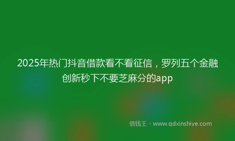 2025年热门抖音借款看不看征信，罗列五个金融创新秒下不要芝麻分的app