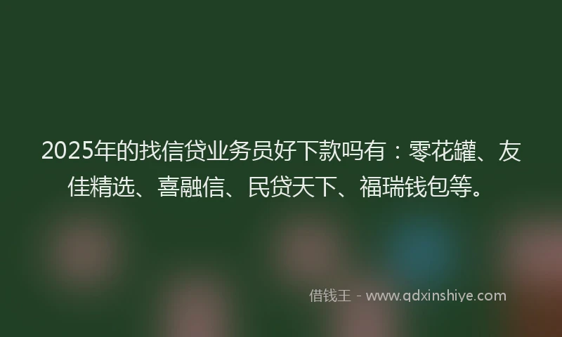 2025年的找信贷业务员好下款吗有：零花罐、友佳精选、喜融信、民贷天下、福瑞钱包等。