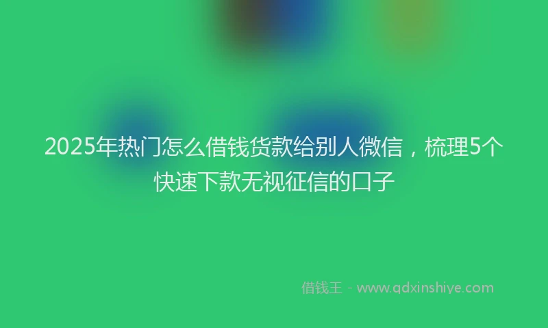 2025年热门怎么借钱货款给别人微信，梳理5个快速下款无视征信的口子