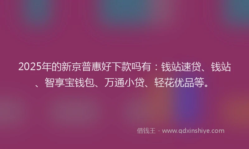 2025年的新京普惠好下款吗有：钱站速贷、钱站、智享宝钱包、万通小贷、轻花优品等。