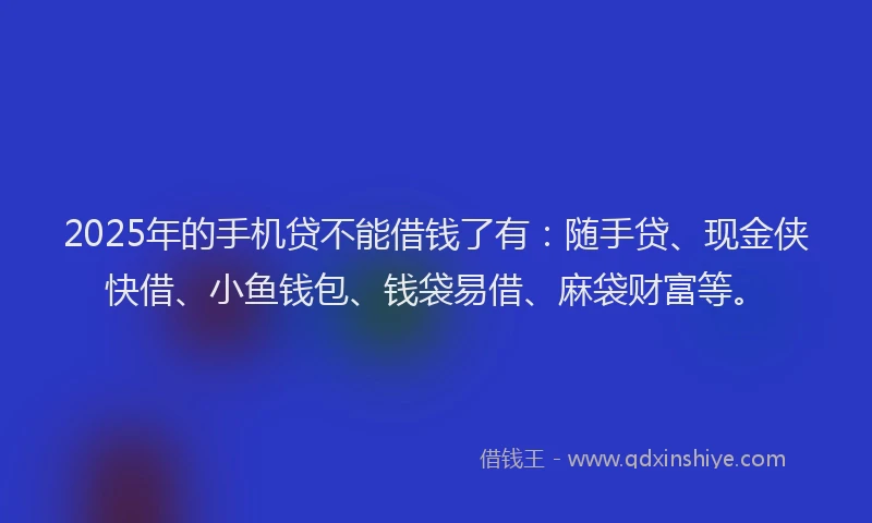 2025年的手机贷不能借钱了有：随手贷、现金侠快借、小鱼钱包、钱袋易借、麻袋财富等。