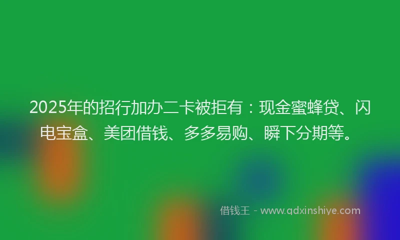 2025年的招行加办二卡被拒有：现金蜜蜂贷、闪电宝盒、美团借钱、多多易购、瞬下分期等。