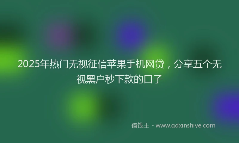 2025年热门无视征信苹果手机网贷，分享五个无视黑户秒下款的口子