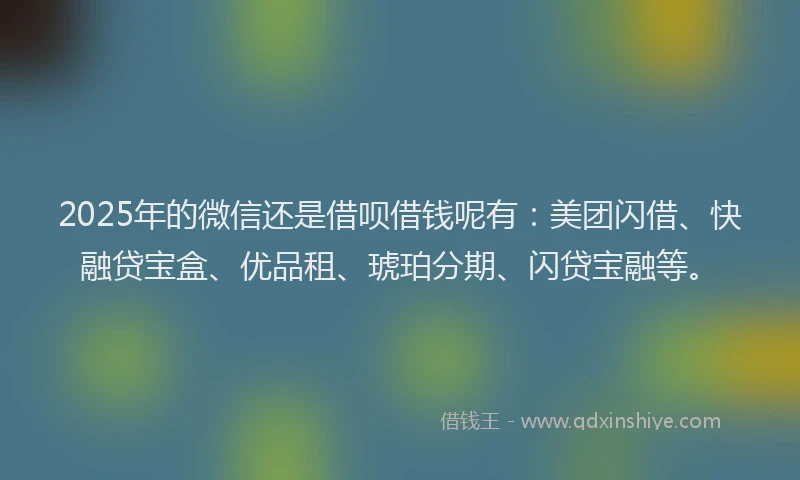 2025年的微信还是借呗借钱呢有：美团闪借、快融贷宝盒、优品租、琥珀分期、闪贷宝融等。