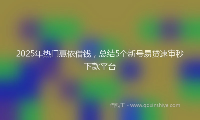 2025年热门惠侬借钱，总结5个新号易贷速审秒下款平台