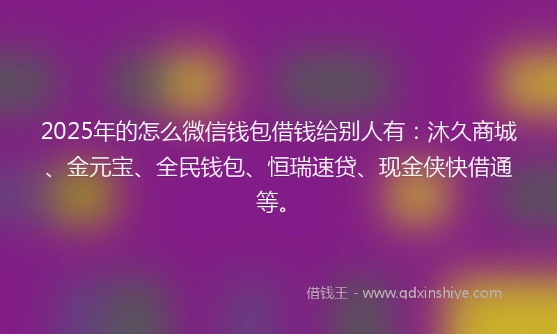 2025年的怎么微信钱包借钱给别人有：沐久商城、金元宝、全民钱包、恒瑞速贷、现金侠快借通等。