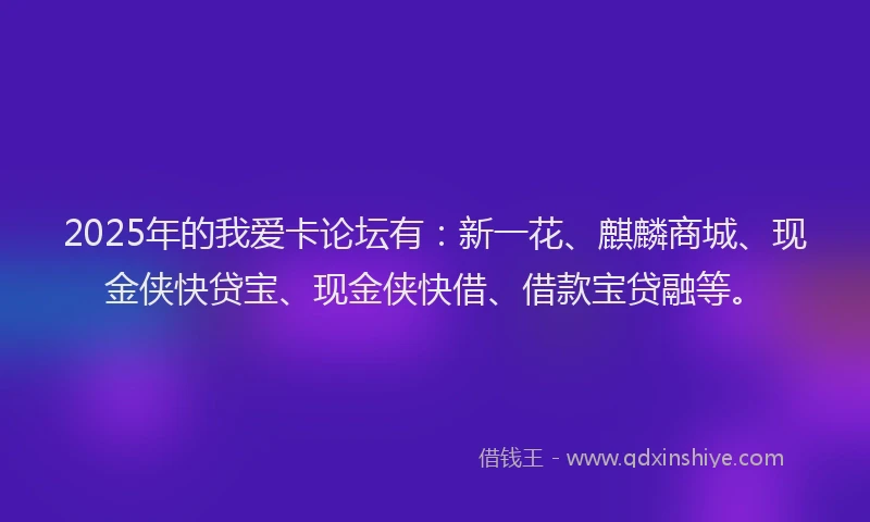 2025年的我爱卡论坛有：新一花、麒麟商城、现金侠快贷宝、现金侠快借、借款宝贷融等。