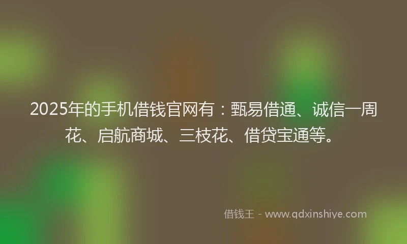 2025年的手机借钱官网有：甄易借通、诚信一周花、启航商城、三枝花、借贷宝通等。