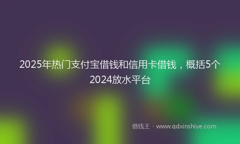 2025年热门支付宝借钱和信用卡借钱，概括5个2024放水平台
