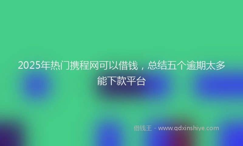 2025年热门携程网可以借钱，总结五个逾期太多能下款平台