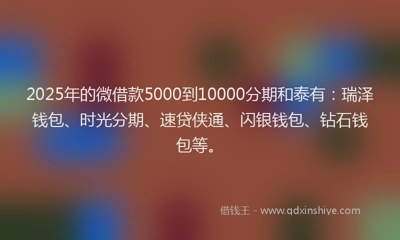 2025年的微借款5000到10000分期和泰有：瑞泽钱包、时光分期、速贷侠通、闪银钱包、钻石钱包等。