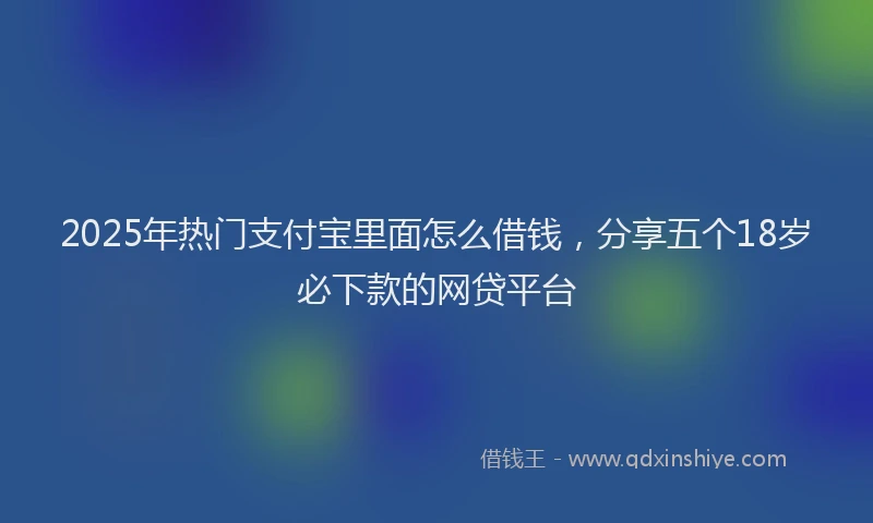 2025年热门支付宝里面怎么借钱，分享五个18岁必下款的网贷平台