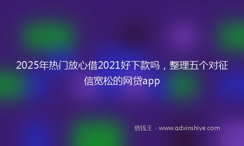 2025年热门放心借2021好下款吗，整理五个对征信宽松的网贷app