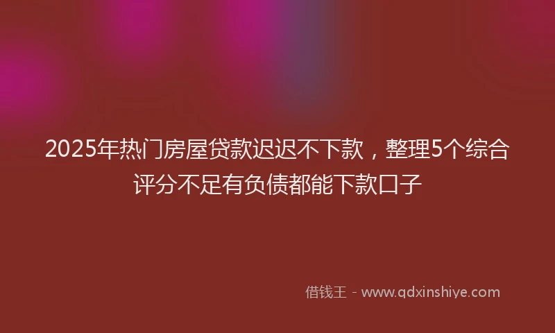 2025年热门房屋贷款迟迟不下款，整理5个综合评分不足有负债都能下款口子