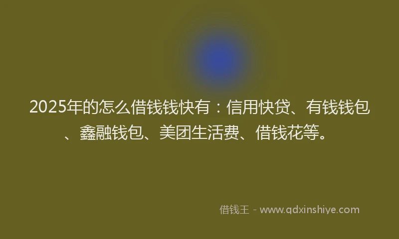 2025年的怎么借钱钱快有：信用快贷、有钱钱包、鑫融钱包、美团生活费、借钱花等。