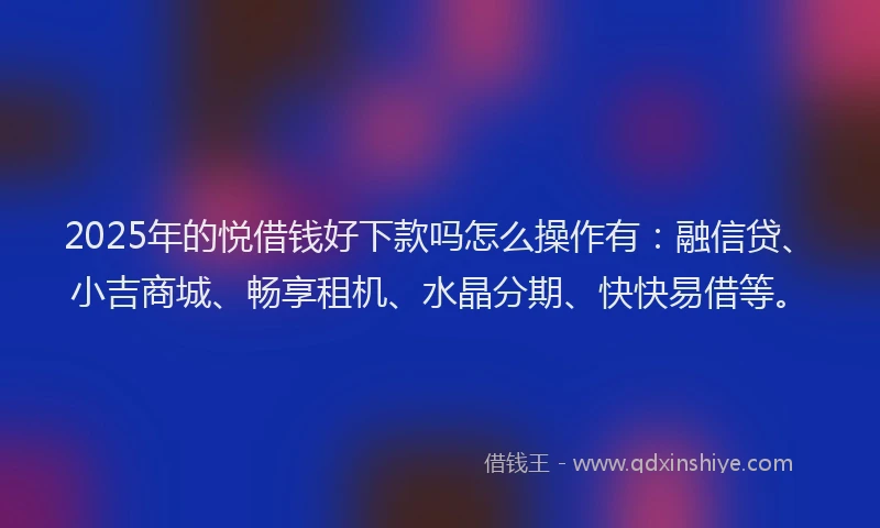 2025年的悦借钱好下款吗怎么操作有：融信贷、小吉商城、畅享租机、水晶分期、快快易借等。