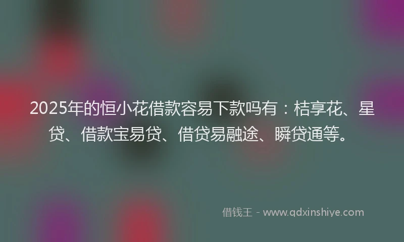 2025年的恒小花借款容易下款吗有：桔享花、星贷、借款宝易贷、借贷易融途、瞬贷通等。