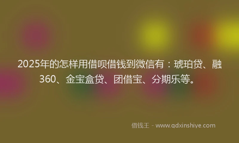 2025年的怎样用借呗借钱到微信有：琥珀贷、融360、金宝盒贷、团借宝、分期乐等。