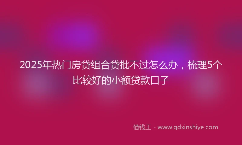 2025年热门房贷组合贷批不过怎么办，梳理5个比较好的小额贷款口子