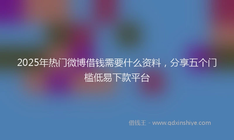 2025年热门微博借钱需要什么资料，分享五个门槛低易下款平台