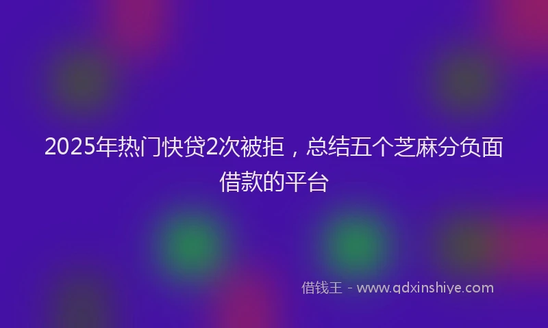 2025年热门快贷2次被拒，总结五个芝麻分负面借款的平台