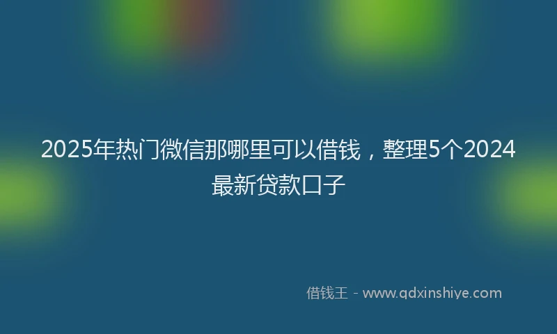2025年热门微信那哪里可以借钱，整理5个2024最新贷款口子