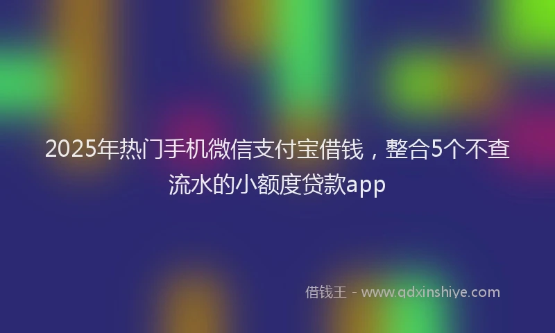 2025年热门手机微信支付宝借钱，整合5个不查流水的小额度贷款app