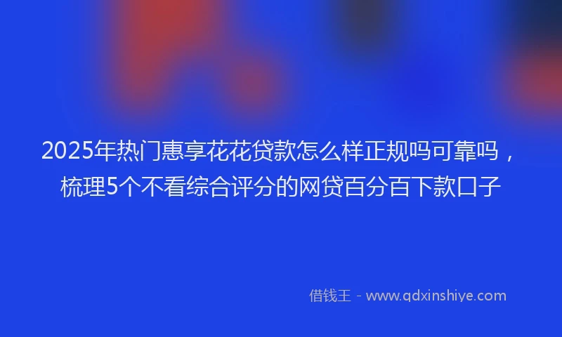 2025年热门惠享花花贷款怎么样正规吗可靠吗，梳理5个不看综合评分的网贷百分百下款口子
