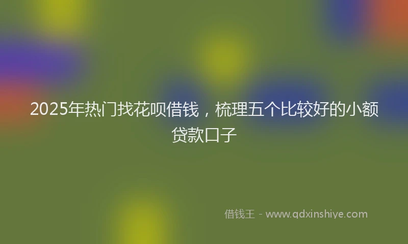 2025年热门找花呗借钱，梳理五个比较好的小额贷款口子