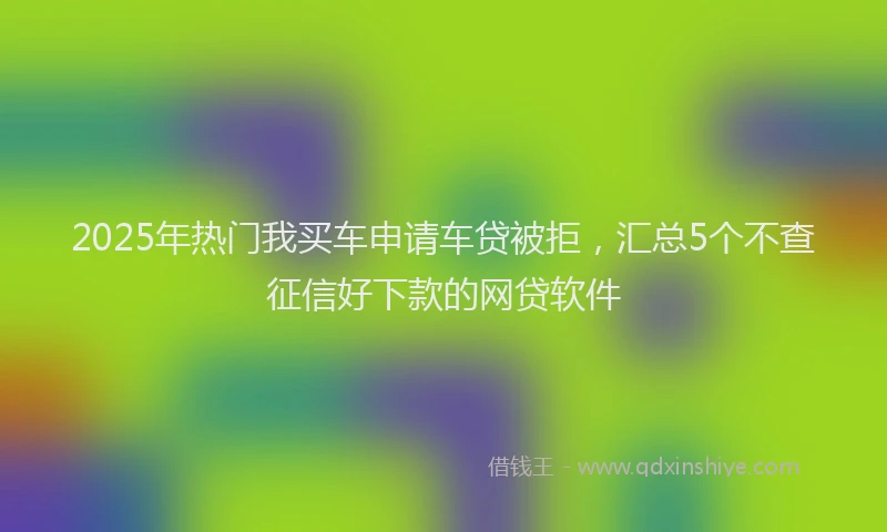 2025年热门我买车申请车贷被拒，汇总5个不查征信好下款的网贷软件