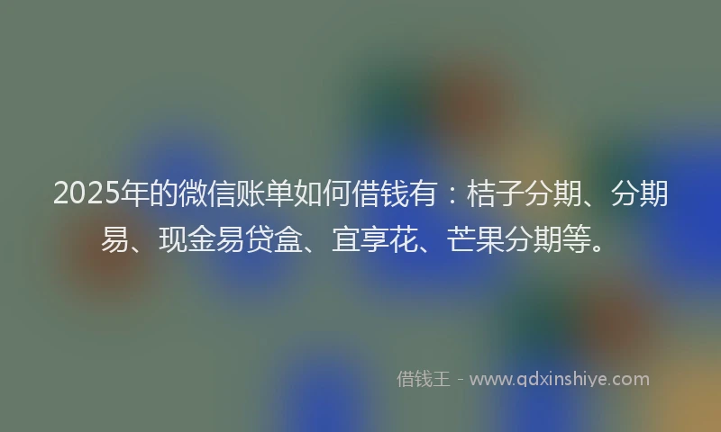 2025年的微信账单如何借钱有：桔子分期、分期易、现金易贷盒、宜享花、芒果分期等。