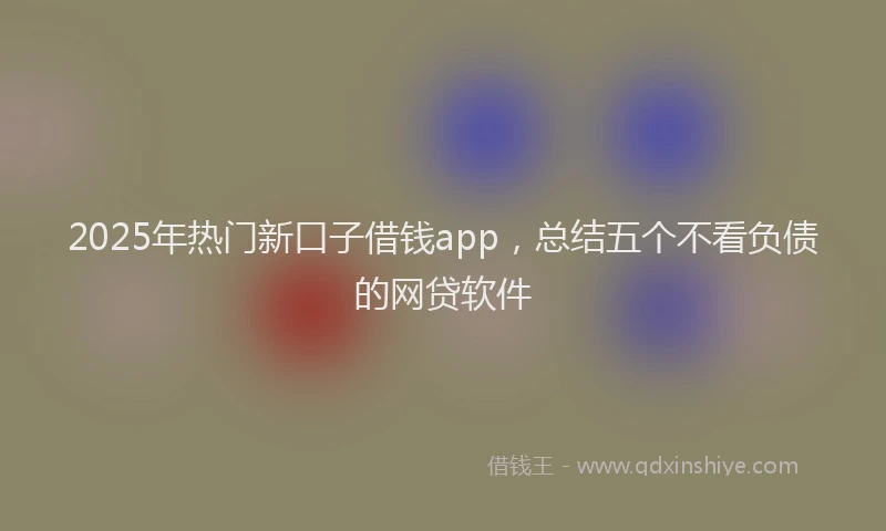 2025年热门新口子借钱app，总结五个不看负债的网贷软件